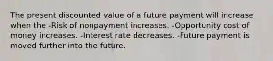 The present discounted value of a future payment will increase when the -Risk of nonpayment increases. -Opportunity cost of money increases. -Interest rate decreases. -Future payment is moved further into the future.