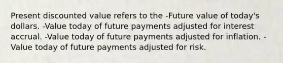 Present discounted value refers to the -Future value of today's dollars. -Value today of future payments adjusted for interest accrual. -Value today of future payments adjusted for inflation. -Value today of future payments adjusted for risk.