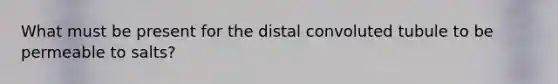 What must be present for the distal convoluted tubule to be permeable to salts?