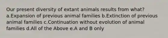 Our present diversity of extant animals results from what? a.Expansion of previous animal families b.Extinction of previous animal families c.Continuation without evolution of animal families d.All of the Above e.A and B only