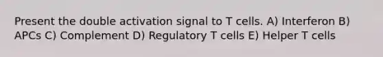 Present the double activation signal to T cells. A) Interferon B) APCs C) Complement D) Regulatory T cells E) Helper T cells