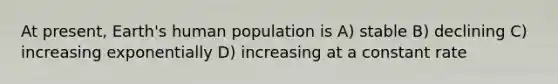 At present, Earth's human population is A) stable B) declining C) increasing exponentially D) increasing at a constant rate