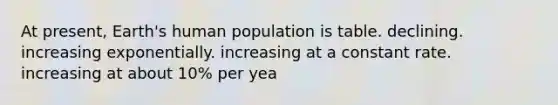 At present, Earth's human population is table. declining. increasing exponentially. increasing at a constant rate. increasing at about 10% per yea