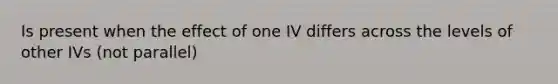 Is present when the effect of one IV differs across the levels of other IVs (not parallel)