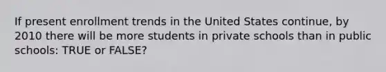 If present enrollment trends in the United States continue, by 2010 there will be more students in private schools than in public schools: TRUE or FALSE?