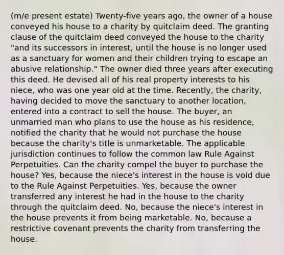 (m/e present estate) Twenty-five years ago, the owner of a house conveyed his house to a charity by quitclaim deed. The granting clause of the quitclaim deed conveyed the house to the charity "and its successors in interest, until the house is no longer used as a sanctuary for women and their children trying to escape an abusive relationship." The owner died three years after executing this deed. He devised all of his real property interests to his niece, who was one year old at the time. Recently, the charity, having decided to move the sanctuary to another location, entered into a contract to sell the house. The buyer, an unmarried man who plans to use the house as his residence, notified the charity that he would not purchase the house because the charity's title is unmarketable. The applicable jurisdiction continues to follow the common law Rule Against Perpetuities. Can the charity compel the buyer to purchase the house? Yes, because the niece's interest in the house is void due to the Rule Against Perpetuities. Yes, because the owner transferred any interest he had in the house to the charity through the quitclaim deed. No, because the niece's interest in the house prevents it from being marketable. No, because a restrictive covenant prevents the charity from transferring the house.