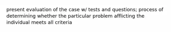 present evaluation of the case w/ tests and questions; process of determining whether the particular problem afflicting the individual meets all criteria