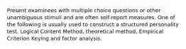 Present examinees with multiple choice questions or other unambiguous stimuli and are often self-report measures. One of the following is usually used to construct a structured personality test. Logical Content Method, theoretical method, Empirical Criterion Keying and factor analysis.