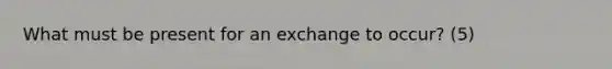 What must be present for an exchange to occur? (5)