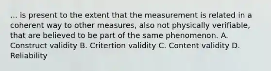 ... is present to the extent that the measurement is related in a coherent way to other measures, also not physically verifiable, that are believed to be part of the same phenomenon. A. Construct validity B. Critertion validity C. Content validity D. Reliability