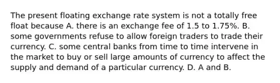 The present floating exchange rate system is not a totally free float because A. there is an exchange fee of 1.5 to 1.75%. B. some governments refuse to allow foreign traders to trade their currency. C. some central banks from time to time intervene in the market to buy or sell large amounts of currency to affect the supply and demand of a particular currency. D. A and B.