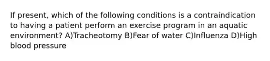 If present, which of the following conditions is a contraindication to having a patient perform an exercise program in an aquatic environment? A)Tracheotomy B)Fear of water C)Influenza D)High blood pressure