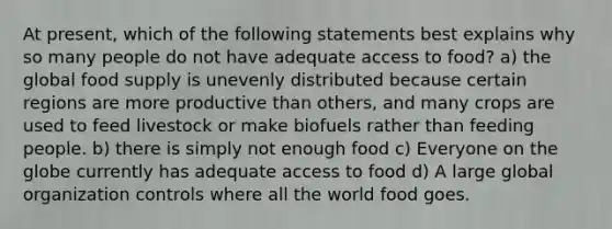 At present, which of the following statements best explains why so many people do not have adequate access to food? a) the global food supply is unevenly distributed because certain regions are more productive than others, and many crops are used to feed livestock or make biofuels rather than feeding people. b) there is simply not enough food c) Everyone on the globe currently has adequate access to food d) A large global organization controls where all the world food goes.