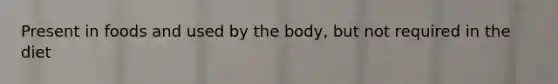 Present in foods and used by the body, but not required in the diet