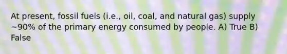 At present, fossil fuels (i.e., oil, coal, and natural gas) supply ~90% of the primary energy consumed by people. A) True B) False