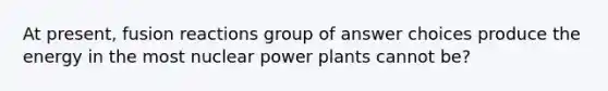 At present, fusion reactions group of answer choices produce the energy in the most nuclear power plants cannot be?