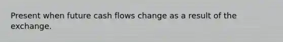 Present when future cash flows change as a result of the exchange.