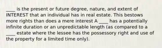 ____ is the present or future degree, nature, and extent of INTEREST that an individual has in real estate. This bestows more rights than does a mere interest A ____ has a potentially infinite duration or an unpredictable length (as compared to a ____ estate where the lessee has the possessory right and use of the property for a limited time only).