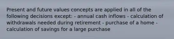 Present and future values concepts are applied in all of the following decisions except: - annual cash inflows - calculation of withdrawals needed during retirement - purchase of a home - calculation of savings for a large purchase