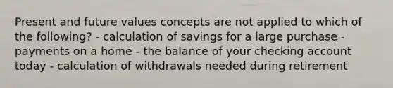 Present and future values concepts are not applied to which of the following? - calculation of savings for a large purchase - payments on a home - the balance of your checking account today - calculation of withdrawals needed during retirement