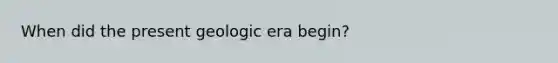 When did the present geologic era begin?