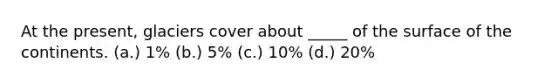 At the present, glaciers cover about _____ of the surface of the continents. (a.) 1% (b.) 5% (c.) 10% (d.) 20%