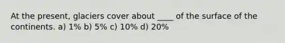 At the present, glaciers cover about ____ of the surface of the continents. a) 1% b) 5% c) 10% d) 20%