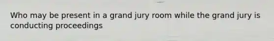 Who may be present in a grand jury room while the grand jury is conducting proceedings