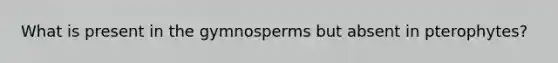 What is present in the gymnosperms but absent in pterophytes?