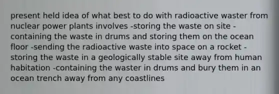 present held idea of what best to do with radioactive waster from nuclear power plants involves -storing the waste on site -containing the waste in drums and storing them on the ocean floor -sending the radioactive waste into space on a rocket -storing the waste in a geologically stable site away from human habitation -containing the waster in drums and bury them in an ocean trench away from any coastlines