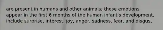 are present in humans and other animals; these emotions appear in the first 6 months of the human infant's development. include surprise, interest, joy, anger, sadness, fear, and disgust