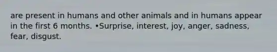 are present in humans and other animals and in humans appear in the first 6 months. •Surprise, interest, joy, anger, sadness, fear, disgust.