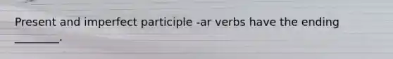 Present and imperfect participle -ar verbs have the ending ________.