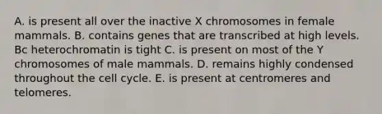 A. is present all over the inactive X chromosomes in female mammals. B. contains genes that are transcribed at high levels. Bc heterochromatin is tight C. is present on most of the Y chromosomes of male mammals. D. remains highly condensed throughout the cell cycle. E. is present at centromeres and telomeres.