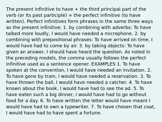 The present infinitive to have + the third principal part of the verb (or its past participle) = the perfect infinitive (to have written). Perfect infinitives form phrases in the same three ways as the present infinitive: 1. by combining with adverbs: To have talked more loudly, I would have needed a microphone. 2. by combining with prepositional phrases: To have arrived on time, I would have had to come by air. 3. by taking objects: To have given an answer, I should have heard the question. As noted in the preceding models, the comma usually follows the perfect infinitive used as a sentence opener. EXAMPLES 1. To have spoken at the convention, I would have needed an invitation. 2. To have gone by train, I would have needed a reservation. 3. To have thrown the ball, I would have needed a catcher. 4. To have known about the book, I would have had to see the ad. 5. To have eaten such a big dinner, I would have had to go without food for a day. 6. To have written the letter would have meant I would have had to own a typewriter. 7. To have chosen that coat, I would have had to have spent a fortune.