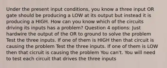 Under the present input conditions, you know a three input OR gate should be producing a LOW at its output but instead it is producing a HIGH. How can you know which of the circuits driving its inputs has a problem? Question 4 options: Just hardwire the output of the OR to ground to solve the problem Test the three inputs. If one of them is HIGH then that circuit is causing the problem Test the three inputs. If one of them is LOW then that cicruit is causing the problem You can't. You will need to test each circuit that drives the three inputs