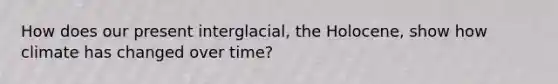 How does our present interglacial, the Holocene, show how climate has changed over time?