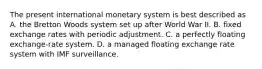 The present international monetary system is best described as A. the Bretton Woods system set up after World War II. B. fixed exchange rates with periodic adjustment. C. a perfectly floating exchange-rate system. D. a managed floating exchange rate system with IMF surveillance.