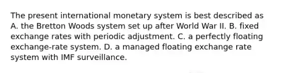 The present international monetary system is best described as A. the Bretton Woods system set up after World War II. B. fixed exchange rates with periodic adjustment. C. a perfectly floating exchange-rate system. D. a managed floating exchange rate system with IMF surveillance.