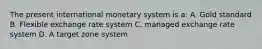 The present international monetary system is a: A. Gold standard B. Flexible exchange rate system C. managed exchange rate system D. A target zone system