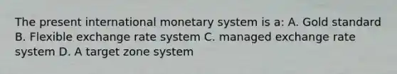 The present international monetary system is a: A. Gold standard B. Flexible exchange rate system C. managed exchange rate system D. A target zone system