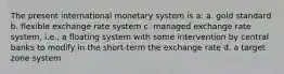 The present international monetary system is a: a. gold standard b. flexible exchange rate system c. managed exchange rate system, i.e., a floating system with some intervention by central banks to modify in the short-term the exchange rate d. a target zone system