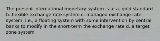 The present international monetary system is a: a. gold standard b. flexible exchange rate system c. managed exchange rate system, i.e., a floating system with some intervention by central banks to modify in the short-term the exchange rate d. a target zone system