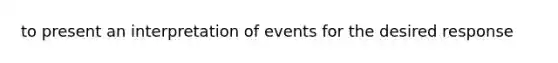 to present an interpretation of events for the desired response