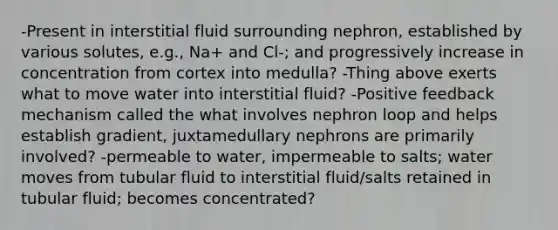 -Present in interstitial fluid surrounding nephron, established by various solutes, e.g., Na+ and Cl-; and progressively increase in concentration from cortex into medulla? -Thing above exerts what to move water into interstitial fluid? -Positive feedback mechanism called the what involves nephron loop and helps establish gradient, juxtamedullary nephrons are primarily involved? -permeable to water, impermeable to salts; water moves from tubular fluid to interstitial fluid/salts retained in tubular fluid; becomes concentrated?