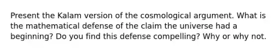 Present the Kalam version of the cosmological argument. What is the mathematical defense of the claim the universe had a beginning? Do you find this defense compelling? Why or why not.