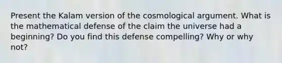 Present the Kalam version of the cosmological argument. What is the mathematical defense of the claim the universe had a beginning? Do you find this defense compelling? Why or why not?