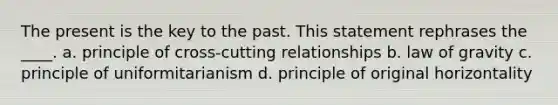 The present is the key to the past. This statement rephrases the ____. a. principle of cross-cutting relationships b. law of gravity c. principle of uniformitarianism d. principle of original horizontality