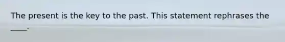 The present is the key to the past. This statement rephrases the ____.