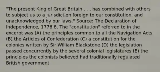 "The present King of Great Britain . . . has combined with others to subject us to a jurisdiction foreign to our constitution, and unacknowledged by our laws." Source: The Declaration of Independence, 1776 8. The "constitution" referred to in the excerpt was (A) the principles common to all the Navigation Acts (B) the Articles of Confederation (C) a constitution for the colonies written by Sir William Blackstone (D) the legislation passed concurrently by the several colonial legislatures (E) the principles the colonists believed had traditionally regulated British government